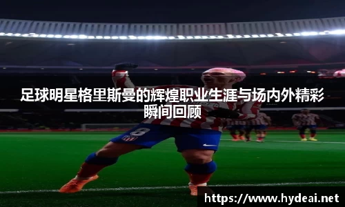 足球明星格里斯曼的辉煌职业生涯与场内外精彩瞬间回顾